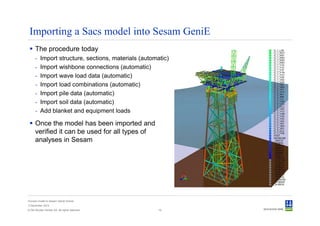 Importing a Sacs model into Sesam GeniE
      The procedure today
      -   Import structure, sections, materials (automatic)
      -   Import wishbone connections (automatic)
      -   Import wave load data (automatic)
      -   Import load combinations (automatic)
      -   Import pile data (automatic)
      -   Import soil data (automatic)
      -   Add blanket and equipment loads

      Once the model has been imported and
      verified it can be used for all types of
      analyses in Sesam




Convert model to Sesam GeniE format
3 December 2012
© Det Norske Veritas AS. All rights reserved.          10
 