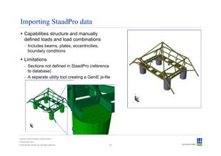 Importing StaadPro data
      Capabilities structure and manually
      defined loads and load combinations
      - Includes beams, plates, eccentricities,
        boundary conditions

      Limitations
      - Sections not defined in StaadPro (reference
        to database)
      - A separate utility tool creating a GeniE js-file




Convert model to Sesam GeniE format
3 December 2012
© Det Norske Veritas AS. All rights reserved.          25
 
