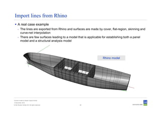 Import lines from Rhino
      A real case example
      - The lines are exported from Rhino and surfaces are made by cover, flat-region, skinning and
        curve-net interpolation
      - There are few surfaces leading to a model that is applicable for establishing both a panel
        model and a structural analysis model




                                                                    Rhino model




Convert model to Sesam GeniE format
3 December 2012
© Det Norske Veritas AS. All rights reserved.      38
 