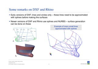 Some remarks on DXF and Rhino
      Early versions of DXF; lines and circles only – these lines need to be approximated
      with splines before making the surfaces
      Newer versions of DXF and Rhino use splines and NURBS – surface generation
      can be done on these
                                                     Example of many small lines
                                                      approximated with splines




Convert model to Sesam GeniE format
3 December 2012
© Det Norske Veritas AS. All rights reserved.   41
 