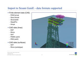 Import to Sesam GeniE - data formats supported
      Finite element data (CAE)
      -   FEM format
      -   Sacs format
      -   StruCad3D
      -   StaadPro
      -   Ansys

      CAD data (lines)
      -   DXF
      -   Rhino
      -   SAT
      -   PDMS (sdnf)
      -   PDS (sdnf)

      CAD data (surfaces)
      - SAT
      - Rhino (prototype)


Convert model to Sesam GeniE format
3 December 2012
© Det Norske Veritas AS. All rights reserved.   57
 