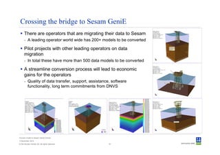 Crossing the bridge to Sesam GeniE
      There are operators that are migrating their data to Sesam
      - A leading operator world wide has 200+ models to be converted

      Pilot projects with other leading operators on data
      migration
      - In total these have more than 500 data models to be converted

      A streamline conversion process will lead to economic
      gains for the operators
      - Quality of data transfer, support, assistance, software
        functionality, long term commitments from DNVS




Convert model to Sesam GeniE format
3 December 2012
© Det Norske Veritas AS. All rights reserved.        61
 