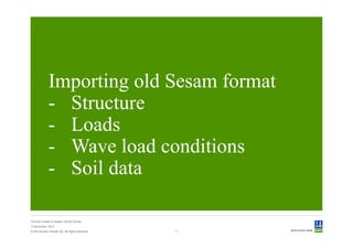Importing old Sesam format
             - Structure
             - Loads
             - Wave load conditions
             - Soil data

Convert model to Sesam GeniE format
3 December 2012
© Det Norske Veritas AS. All rights reserved.   7
 