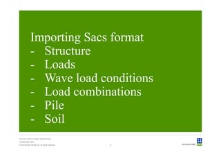 Importing Sacs format
             - Structure
             - Loads
             - Wave load conditions
             - Load combinations
             - Pile
             - Soil
Convert model to Sesam GeniE format
3 December 2012
© Det Norske Veritas AS. All rights reserved.   9
 