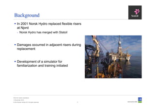Background
      In 2001 Norsk Hydro replaced flexible risers
      at Njord
      - Norsk Hydro has merged with Statoil



      Damages occurred in adjacent risers during
      replacement


      Development of a simulator for
      familiarization and training initiated




Sima for marine operations
5 November 2012
© Det Norske Veritas AS. All rights reserved.   3
 