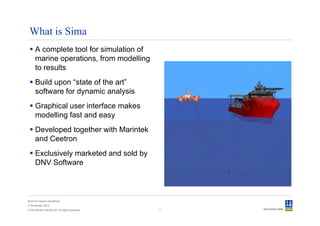 What is Sima
      A complete tool for simulation of
      marine operations, from modelling
      to results
      Build upon “state of the art”
      software for dynamic analysis
      Graphical user interface makes
      modelling fast and easy
      Developed together with Marintek
      and Ceetron
      Exclusively marketed and sold by
      DNV Software



Sima for marine operations
5 November 2012
© Det Norske Veritas AS. All rights reserved.   7
 