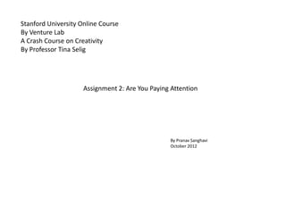 Stanford University Online Course
By Venture Lab
A Crash Course on Creativity
By Professor Tina Selig




                     Assignment 2: Are You Paying Attention




                                                 By Pranav Sanghavi
                                                 October 2012
 