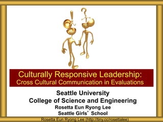 Seattle University
College of Science and Engineering
Rosetta Eun Ryong Lee
Seattle Girls’ School
Culturally Responsive Leadership:
Cross Cultural Communication in Evaluations
Rosetta Eun Ryong Lee (http://tiny.cc/rosettalee)
 