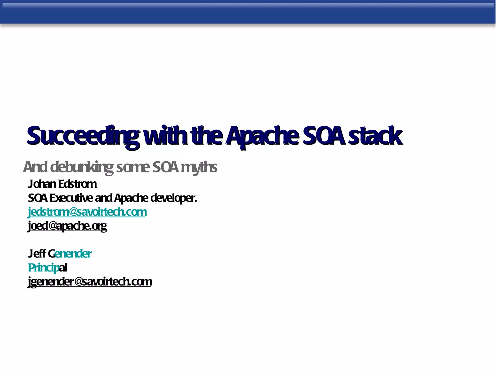 Succeeding with the Apache SOA stack
And debunking some SOA myths
Johan Edstrom
SOA Executive and Apache developer.
jedstrom@  savoirtech.com
joed@  apache.org

Jeff Genender
Principal
jgenender@ savoirtech.com
 