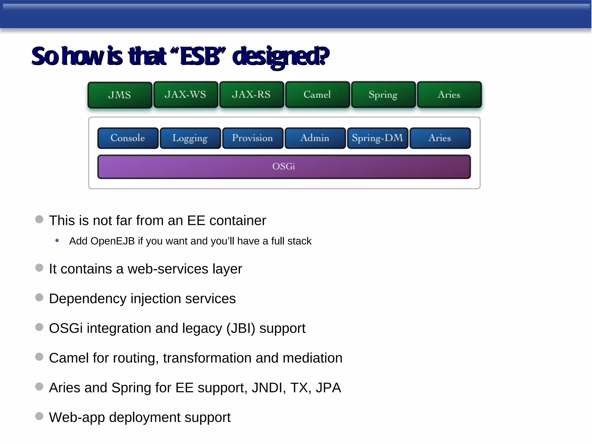 So how is that “ESB” designed?




 This is not far from an EE container
   • Add OpenEJB if you want and you’ll have a full stack

 It contains a web-services layer

 Dependency injection services

 OSGi integration and legacy (JBI) support

 Camel for routing, transformation and mediation

 Aries and Spring for EE support, JNDI, TX, JPA

 Web-app deployment support
 