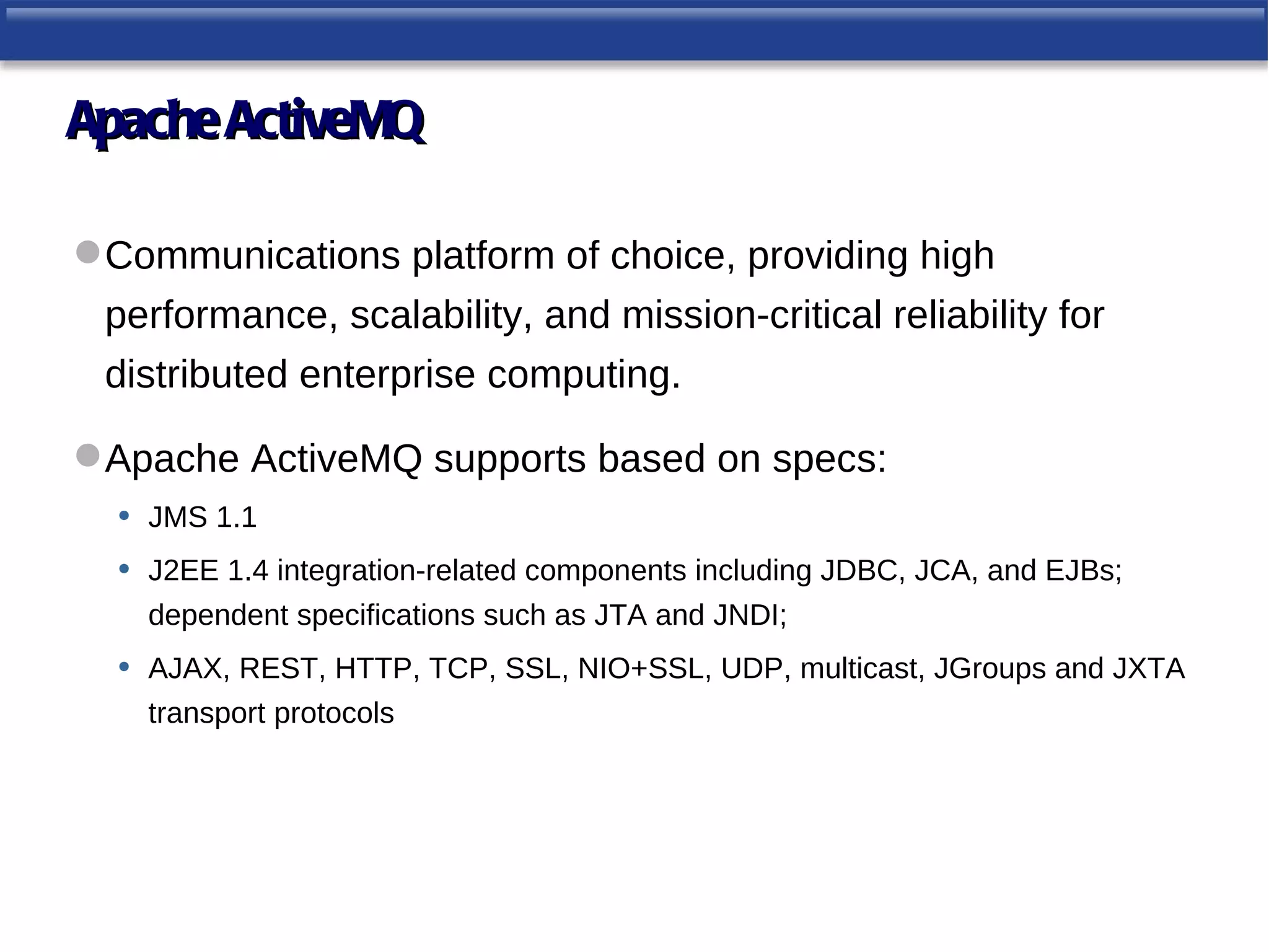 Apache ActiveMQ

 Communications platform of choice, providing high
  performance, scalability, and mission-critical reliability for
  distributed enterprise computing.

 Apache ActiveMQ supports based on specs:
  • JMS 1.1
  • J2EE 1.4 integration-related components including JDBC, JCA, and EJBs;
       dependent specifications such as JTA and JNDI;
   •   AJAX, REST, HTTP, TCP, SSL, NIO+SSL, UDP, multicast, JGroups and JXTA
       transport protocols
 