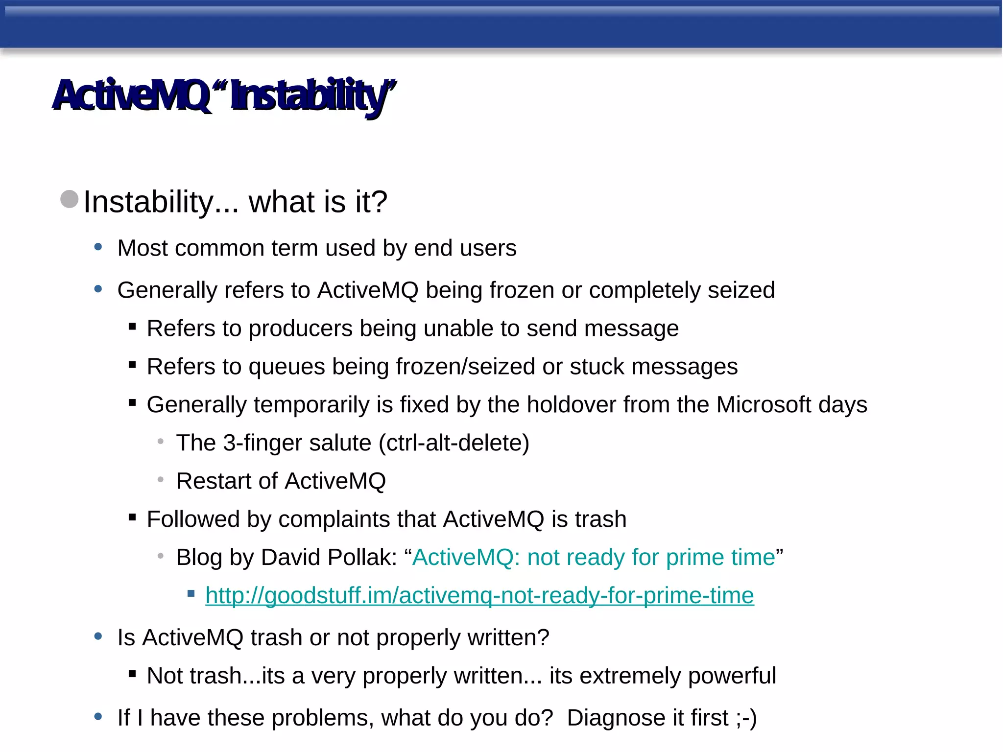 ActiveMQ “Instability”

 Instability... what is it?
   • Most common term used by end users
   • Generally refers to ActiveMQ being frozen or completely seized
        Refers to producers being unable to send message
        Refers to queues being frozen/seized or stuck messages
        Generally temporarily is fixed by the holdover from the Microsoft days
          • The 3-finger salute (ctrl-alt-delete)
          • Restart of ActiveMQ
        Followed by complaints that ActiveMQ is trash
          • Blog by David Pollak: “ActiveMQ: not ready for prime time”
              http://goodstuff.im/activemq-not-ready-for-prime-time
   •   Is ActiveMQ trash or not properly written?
        Not trash...its a very properly written... its extremely powerful
   •   If I have these problems, what do you do? Diagnose it first ;-)
 