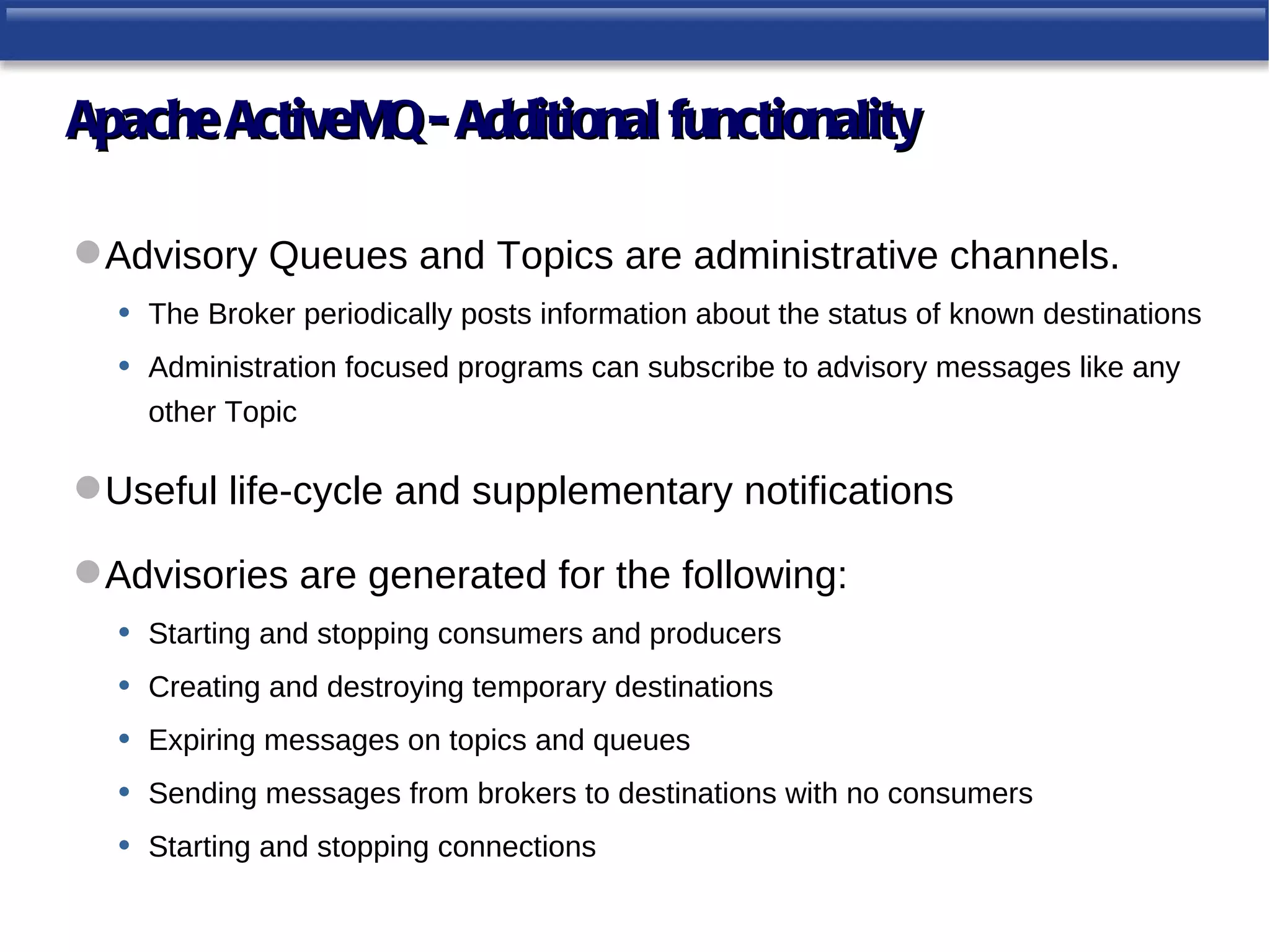 Apache ActiveMQ - Additional functionality

 Advisory Queues and Topics are administrative channels.
  • The Broker periodically posts information about the status of known destinations
  • Administration focused programs can subscribe to advisory messages like any
     other Topic

 Useful life-cycle and supplementary notifications

 Advisories are generated for the following:
  • Starting and stopping consumers and producers
  • Creating and destroying temporary destinations
  • Expiring messages on topics and queues
  • Sending messages from brokers to destinations with no consumers
  • Starting and stopping connections
 