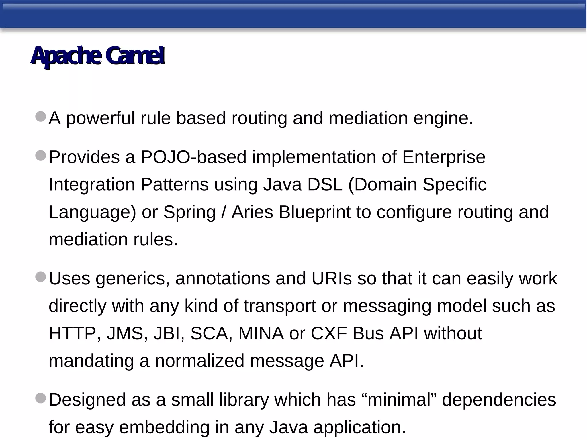 Apache Camel

 A powerful rule based routing and mediation engine.

 Provides a POJO-based implementation of Enterprise
 Integration Patterns using Java DSL (Domain Specific
 Language) or Spring / Aries Blueprint to configure routing and
 mediation rules.

 Uses generics, annotations and URIs so that it can easily work
 directly with any kind of transport or messaging model such as
 HTTP, JMS, JBI, SCA, MINA or CXF Bus API without
 mandating a normalized message API.

 Designed as a small library which has “minimal” dependencies
 for easy embedding in any Java application.
 