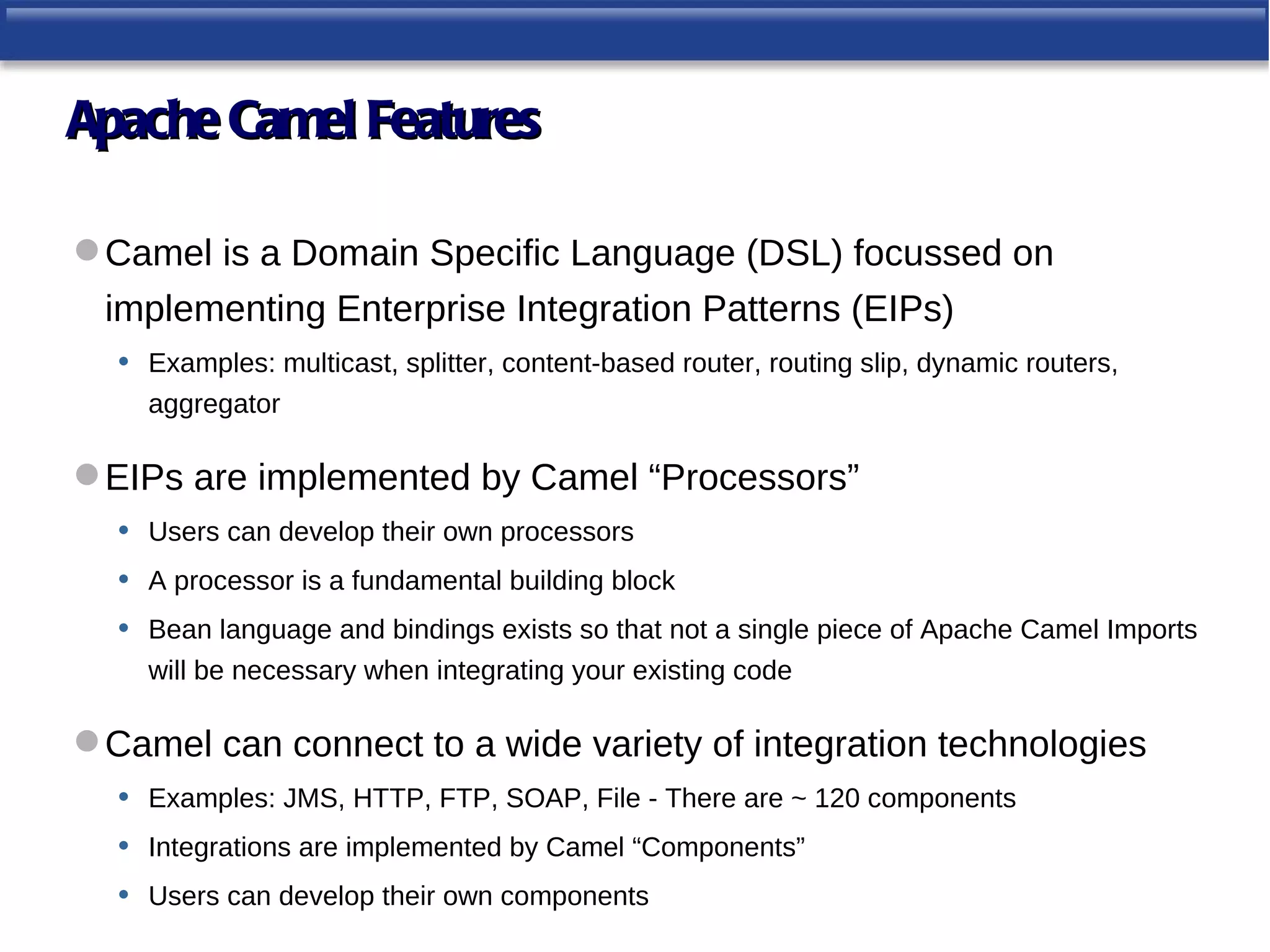 Apache Camel Features

 Camel is a Domain Specific Language (DSL) focussed on
 implementing Enterprise Integration Patterns (EIPs)
  •   Examples: multicast, splitter, content-based router, routing slip, dynamic routers,
      aggregator

 EIPs are implemented by Camel “Processors”
  •   Users can develop their own processors
  •   A processor is a fundamental building block
  •   Bean language and bindings exists so that not a single piece of Apache Camel Imports
      will be necessary when integrating your existing code

 Camel can connect to a wide variety of integration technologies
  •   Examples: JMS, HTTP, FTP, SOAP, File - There are ~ 120 components
  •   Integrations are implemented by Camel “Components”
  •   Users can develop their own components
 