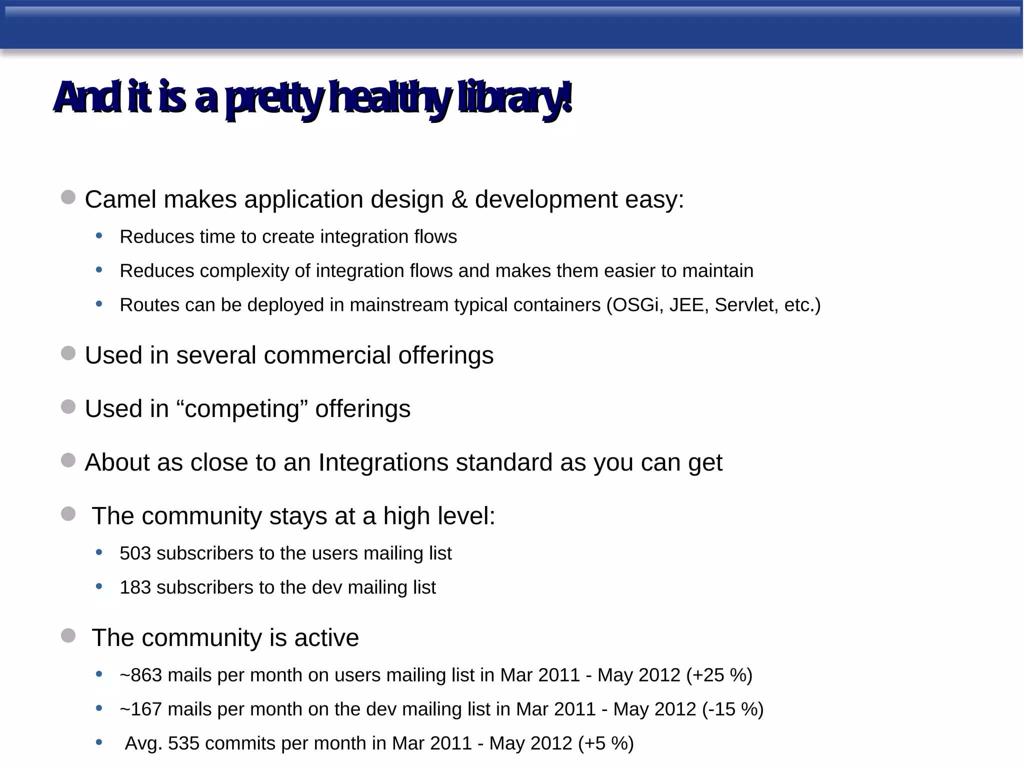 And it is a pretty healthy library!

 Camel makes application design & development easy:
   • Reduces time to create integration flows
   • Reduces complexity of integration flows and makes them easier to maintain
   • Routes can be deployed in mainstream typical containers (OSGi, JEE, Servlet, etc.)

 Used in several commercial offerings

 Used in “competing” offerings

 About as close to an Integrations standard as you can get

 The community stays at a high level:
  • 503 subscribers to the users mailing list
  • 183 subscribers to the dev mailing list

 The community is active
  • ~863 mails per month on users mailing list in Mar 2011 - May 2012 (+25 %)
  • ~167 mails per month on the dev mailing list in Mar 2011 - May 2012 (-15 %)
  • Avg. 535 commits per month in Mar 2011 - May 2012 (+5 %)
 