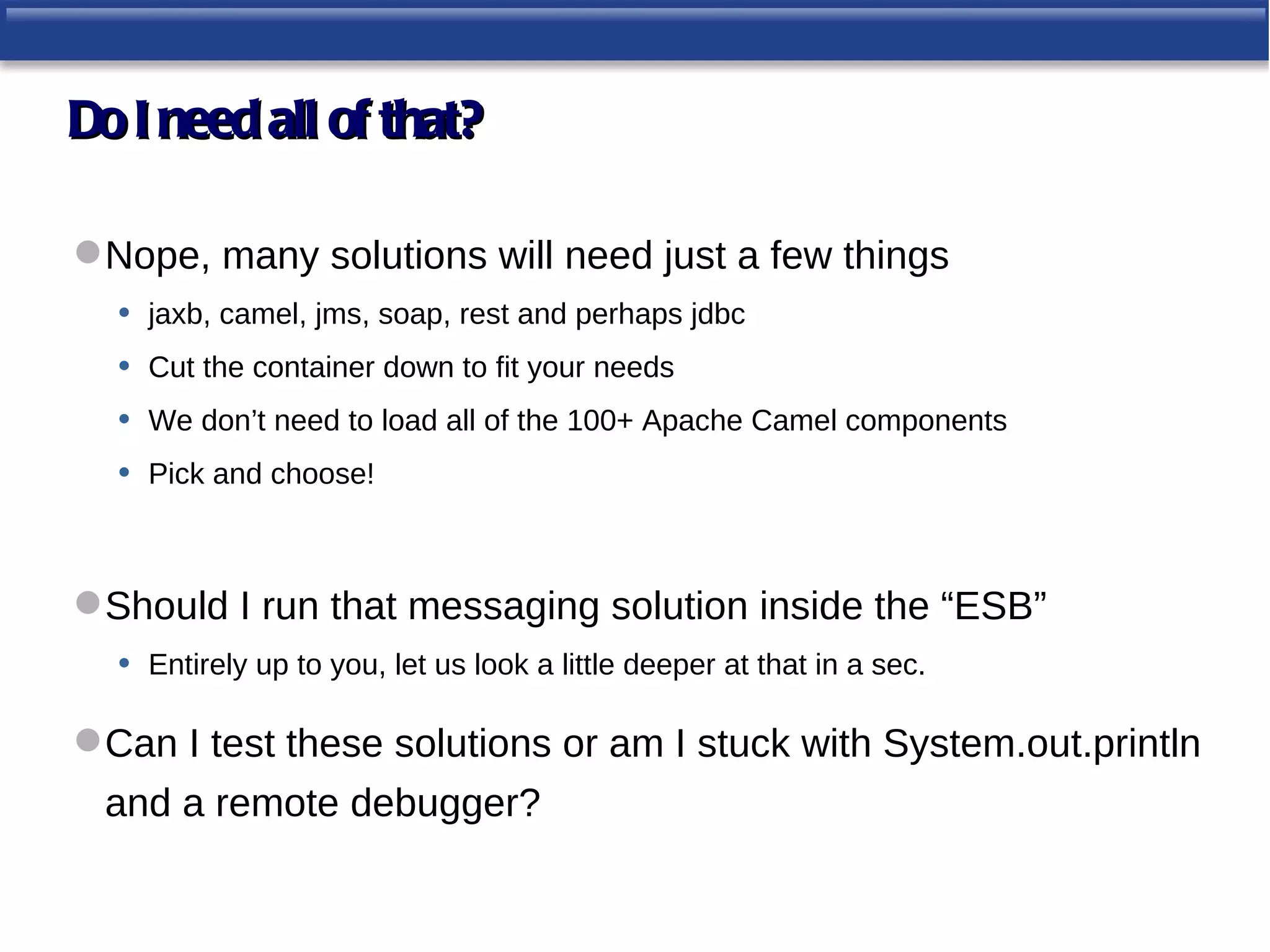 Do I need all of that?

 Nope, many solutions will need just a few things
  • jaxb, camel, jms, soap, rest and perhaps jdbc
  • Cut the container down to fit your needs
  • We don’t need to load all of the 100+ Apache Camel components
  • Pick and choose!


 Should I run that messaging solution inside the “ESB”
  • Entirely up to you, let us look a little deeper at that in a sec.

 Can I test these solutions or am I stuck with System.out.println
  and a remote debugger?
 