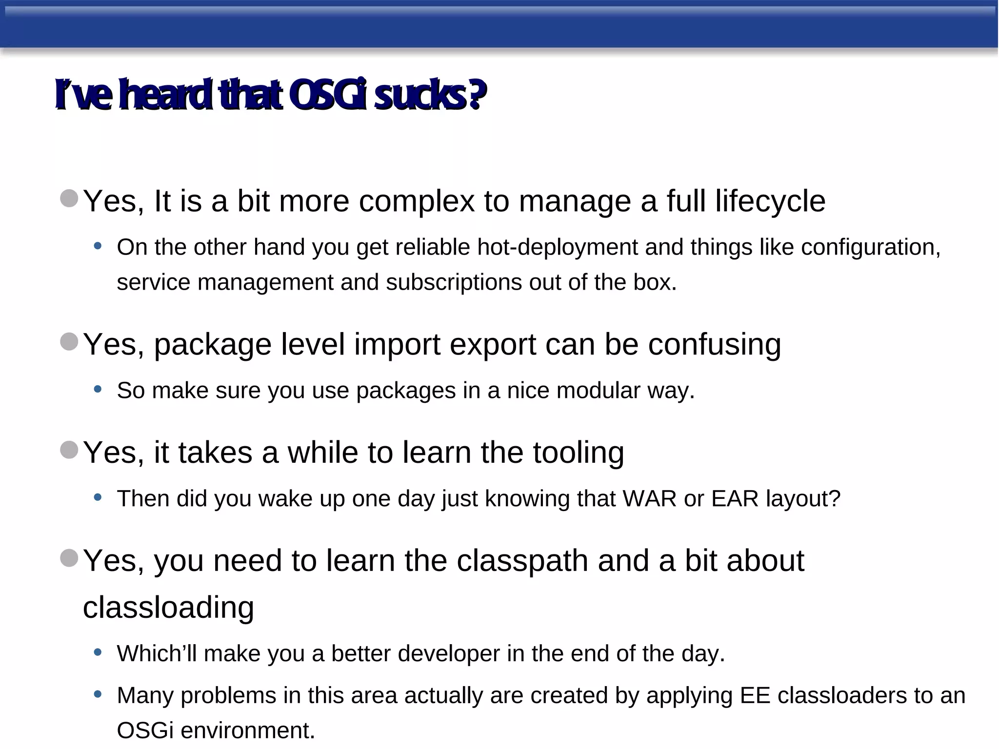 I’ve heard that OSGi sucks?

 Yes, It is a bit more complex to manage a full lifecycle
  • On the other hand you get reliable hot-deployment and things like configuration,
     service management and subscriptions out of the box.

 Yes, package level import export can be confusing
  • So make sure you use packages in a nice modular way.

 Yes, it takes a while to learn the tooling
  • Then did you wake up one day just knowing that WAR or EAR layout?

 Yes, you need to learn the classpath and a bit about
  classloading
   • Which’ll make you a better developer in the end of the day.
   • Many problems in this area actually are created by applying EE classloaders to an
     OSGi environment.
 
