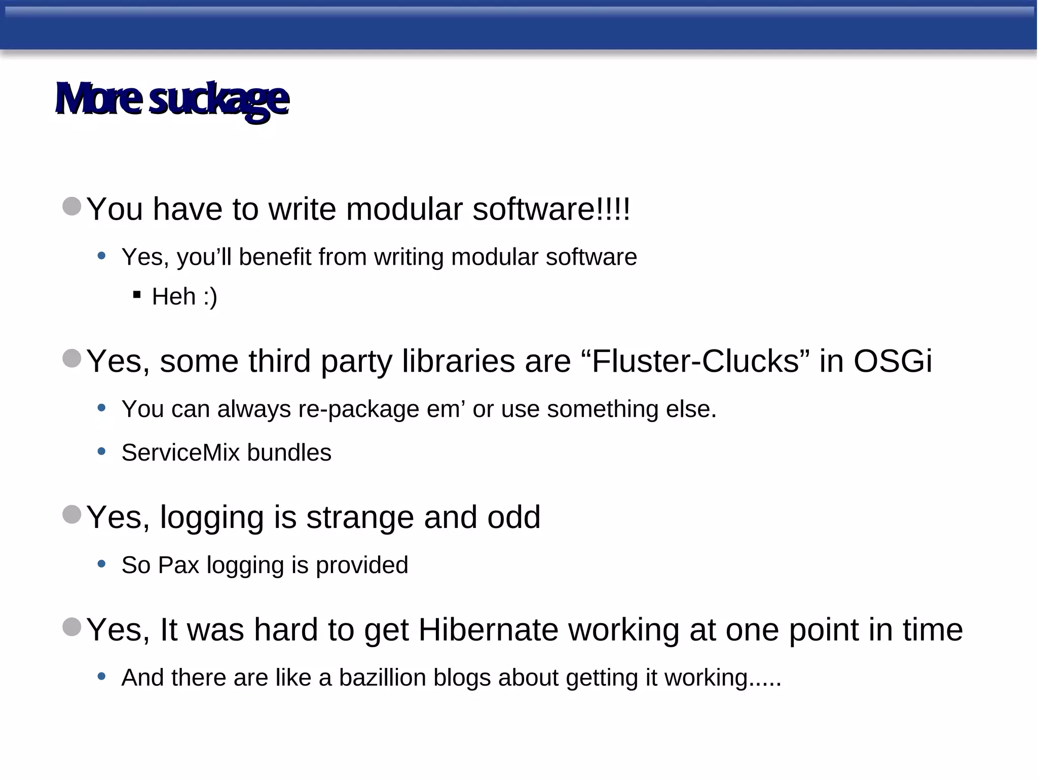 More suckage

 You have to write modular software!!!!
  • Yes, you’ll benefit from writing modular software
       Heh :)

 Yes, some third party libraries are “Fluster-Clucks” in OSGi
  • You can always re-package em’ or use something else.
  • ServiceMix bundles

 Yes, logging is strange and odd
  • So Pax logging is provided

 Yes, It was hard to get Hibernate working at one point in time
  • And there are like a bazillion blogs about getting it working.....
 