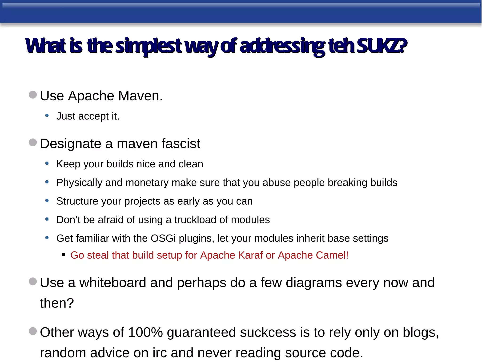 W is the simplest way of addressing teh SUKZ?
 hat

 Use Apache Maven.
  • Just accept it.

 Designate a maven fascist
  • Keep your builds nice and clean
  • Physically and monetary make sure that you abuse people breaking builds
  • Structure your projects as early as you can
  • Don’t be afraid of using a truckload of modules
  • Get familiar with the OSGi plugins, let your modules inherit base settings
        Go steal that build setup for Apache Karaf or Apache Camel!

 Use a whiteboard and perhaps do a few diagrams every now and
  then?

 Other ways of 100% guaranteed suckcess is to rely only on blogs,
  random advice on irc and never reading source code.
 