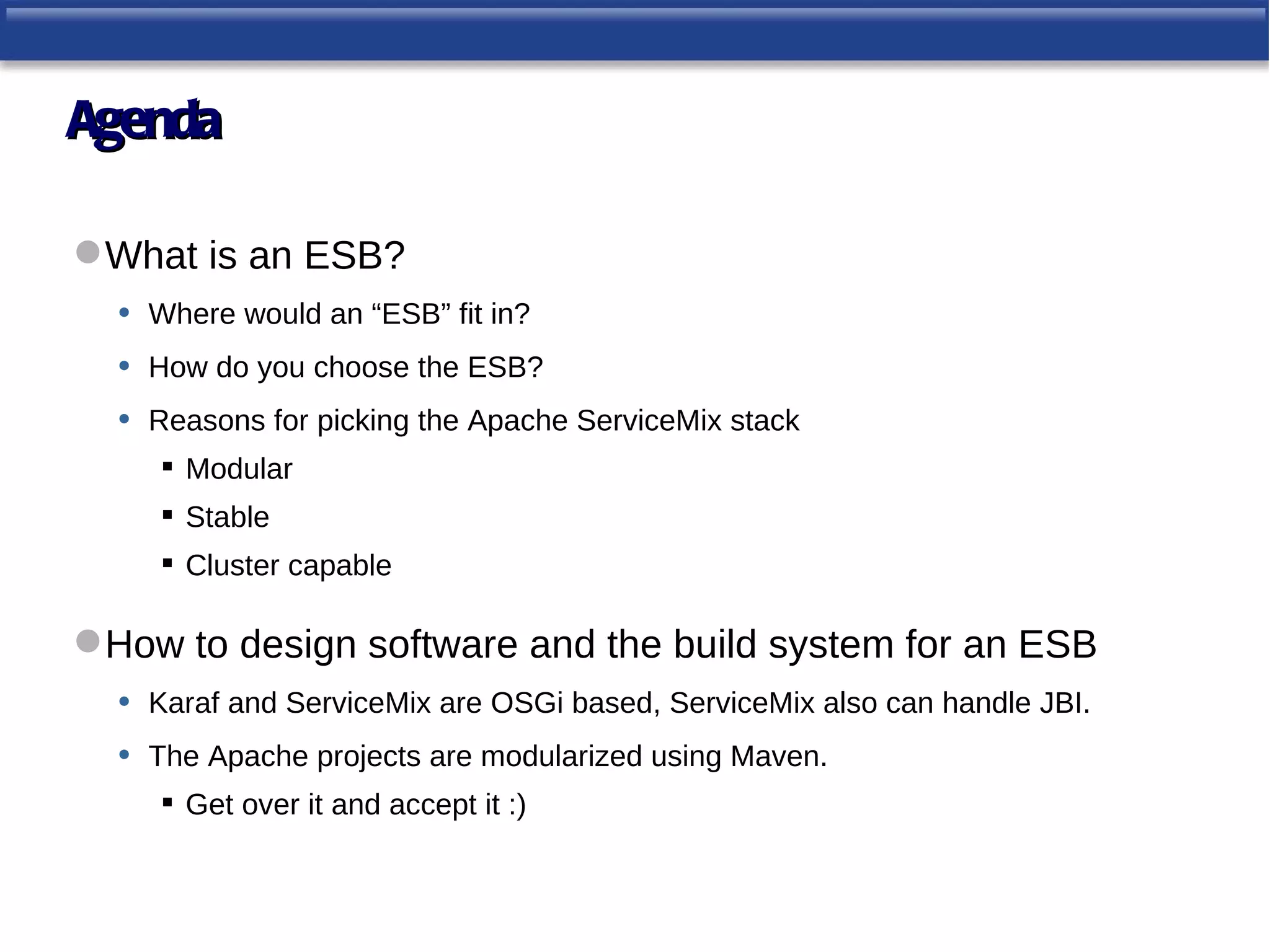 Agenda

 What is an ESB?
  • Where would an “ESB” fit in?
  • How do you choose the ESB?
  • Reasons for picking the Apache ServiceMix stack
       Modular
       Stable
       Cluster capable

 How to design software and the build system for an ESB
  • Karaf and ServiceMix are OSGi based, ServiceMix also can handle JBI.
  • The Apache projects are modularized using Maven.
       Get over it and accept it :)
 