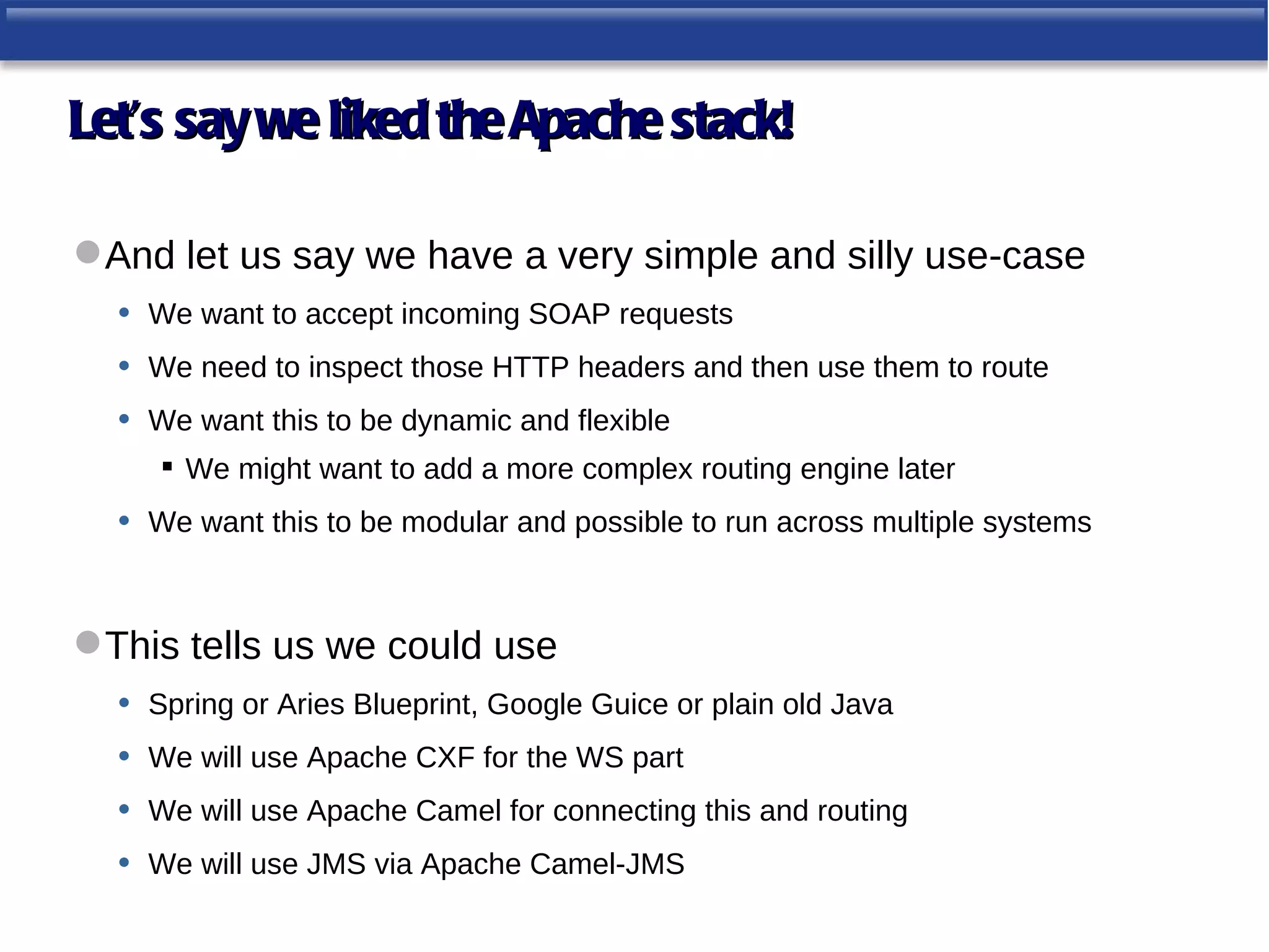 Let’s say we liked the Apache stack!

 And let us say we have a very simple and silly use-case
  • We want to accept incoming SOAP requests
  • We need to inspect those HTTP headers and then use them to route
  • We want this to be dynamic and flexible
        We might want to add a more complex routing engine later
   •   We want this to be modular and possible to run across multiple systems



 This tells us we could use
   • Spring or Aries Blueprint, Google Guice or plain old Java
   • We will use Apache CXF for the WS part
   • We will use Apache Camel for connecting this and routing
   • We will use JMS via Apache Camel-JMS
 