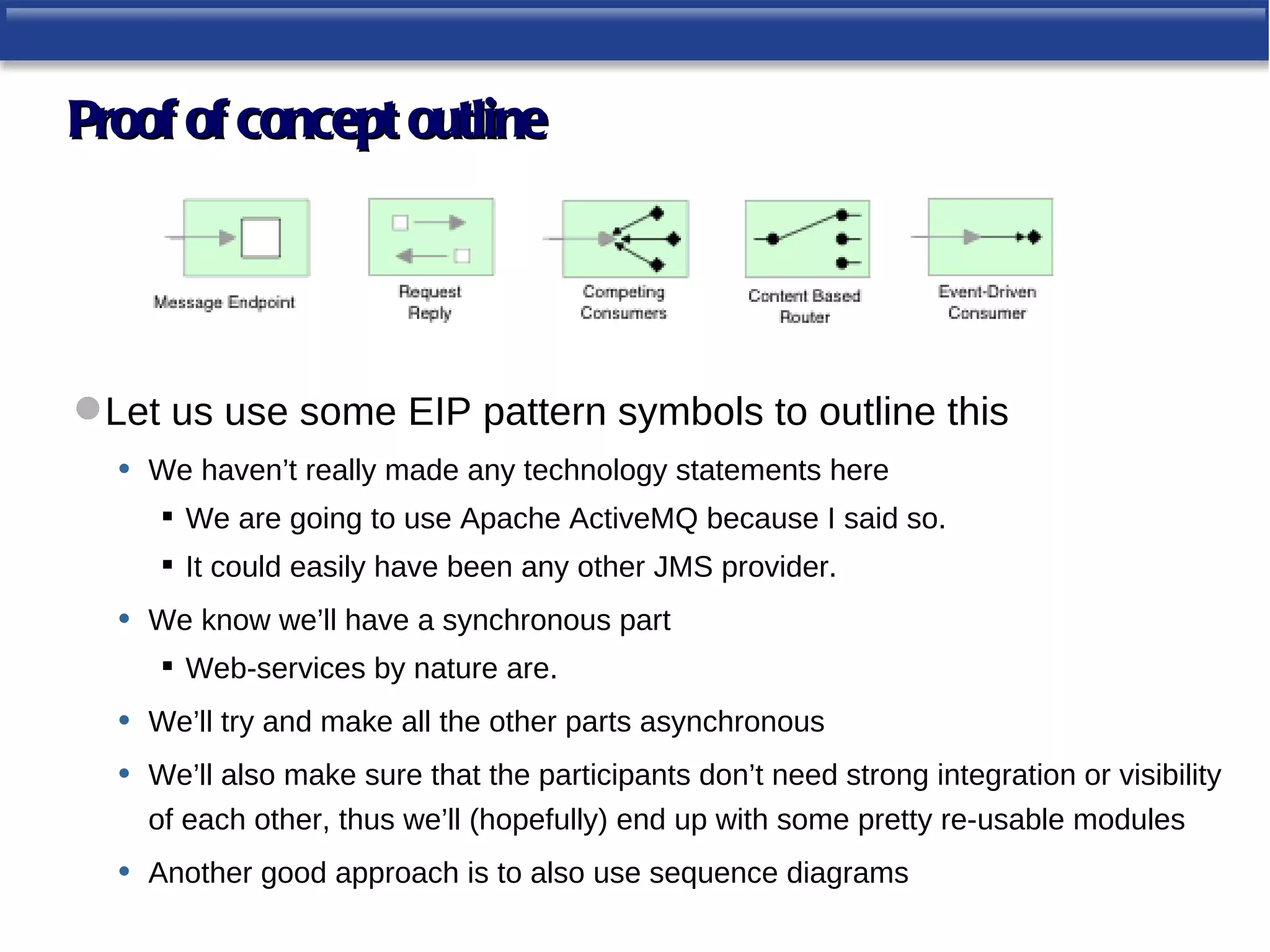 Proof of concept outline




 Let us use some EIP pattern symbols to outline this
   • We haven’t really made any technology statements here
       We are going to use Apache ActiveMQ because I said so.
       It could easily have been any other JMS provider.
  •   We know we’ll have a synchronous part
       Web-services by nature are.
  •   We’ll try and make all the other parts asynchronous
  •   We’ll also make sure that the participants don’t need strong integration or visibility
      of each other, thus we’ll (hopefully) end up with some pretty re-usable modules
  •   Another good approach is to also use sequence diagrams
 