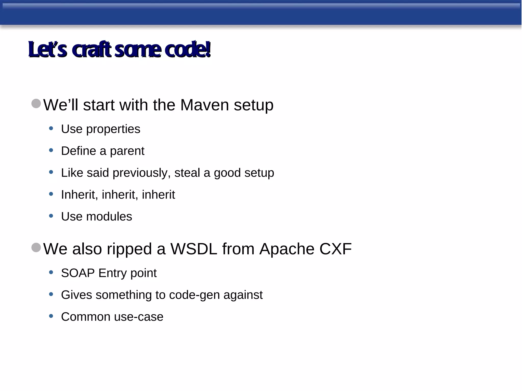Let’s craft some code!

 We’ll start with the Maven setup
  • Use properties
  • Define a parent
  • Like said previously, steal a good setup
  • Inherit, inherit, inherit
  • Use modules

 We also ripped a WSDL from Apache CXF
  • SOAP Entry point
  • Gives something to code-gen against
  • Common use-case
 