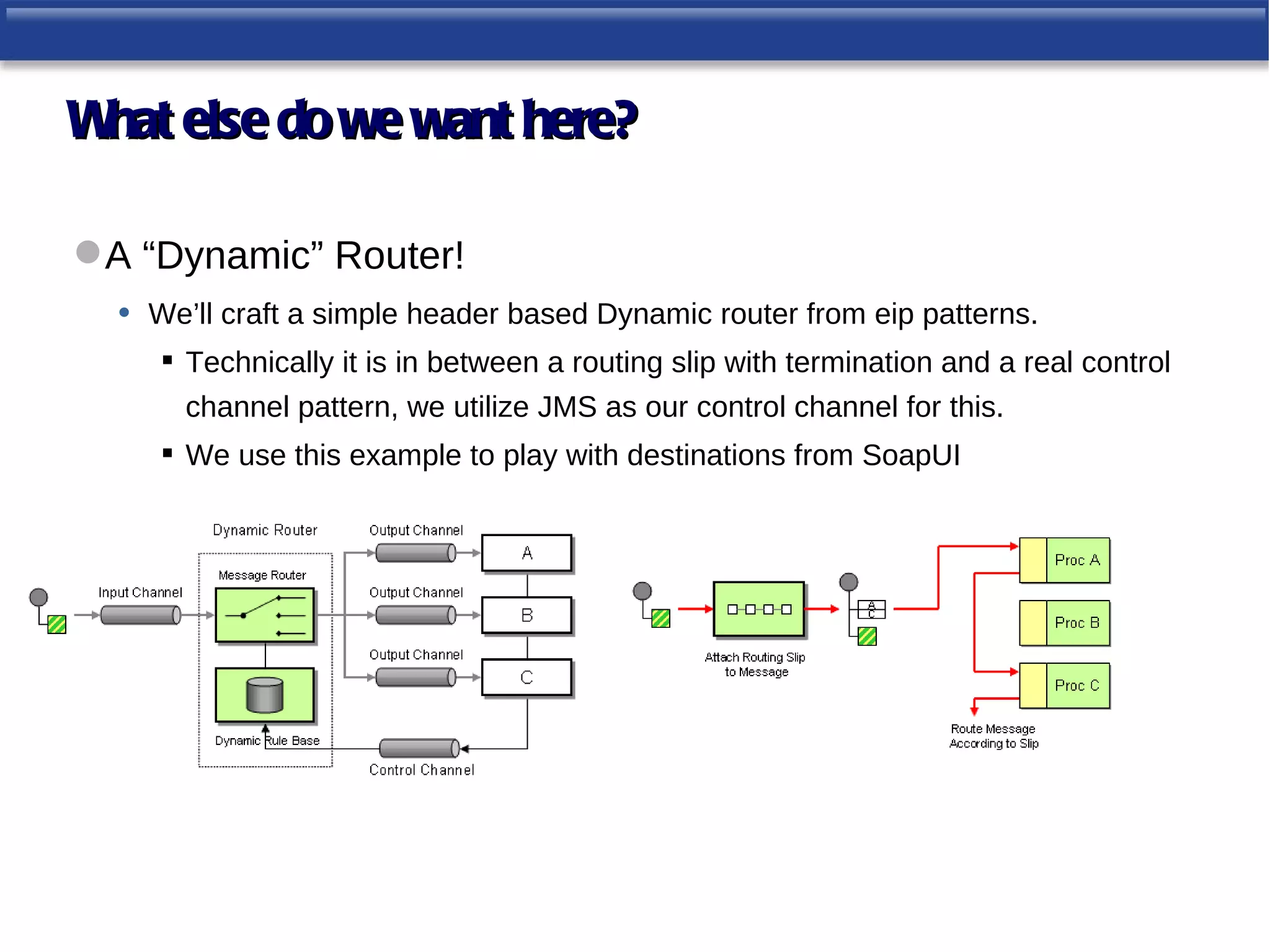 W else do we want here?
 hat

 A “Dynamic” Router!
  • We’ll craft a simple header based Dynamic router from eip patterns.
       Technically it is in between a routing slip with termination and a real control
        channel pattern, we utilize JMS as our control channel for this.
       We use this example to play with destinations from SoapUI
 