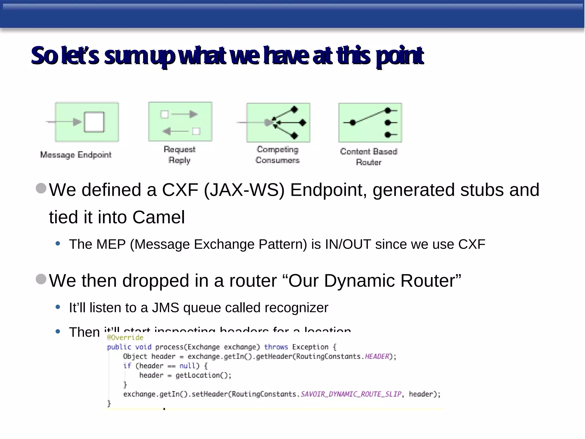 So let’s sum up what we have at this point




 We defined a CXF (JAX-WS) Endpoint, generated stubs and
 tied it into Camel
  • The MEP (Message Exchange Pattern) is IN/OUT since we use CXF

 We then dropped in a router “Our Dynamic Router”
  • It’ll listen to a JMS queue called recognizer
  • Then it’ll start inspecting headers for a location
 