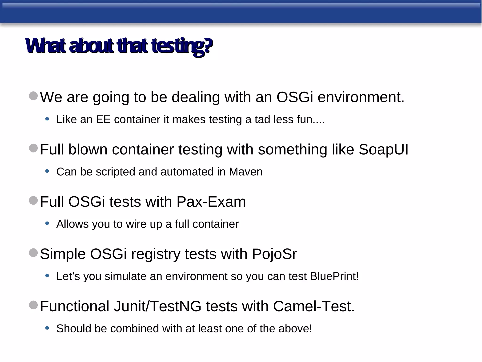 W about that testing?
 hat

 We are going to be dealing with an OSGi environment.
  • Like an EE container it makes testing a tad less fun....

 Full blown container testing with something like SoapUI
   • Can be scripted and automated in Maven

 Full OSGi tests with Pax-Exam
   • Allows you to wire up a full container

 Simple OSGi registry tests with PojoSr
  • Let’s you simulate an environment so you can test BluePrint!

 Functional Junit/TestNG tests with Camel-Test.
   • Should be combined with at least one of the above!
 