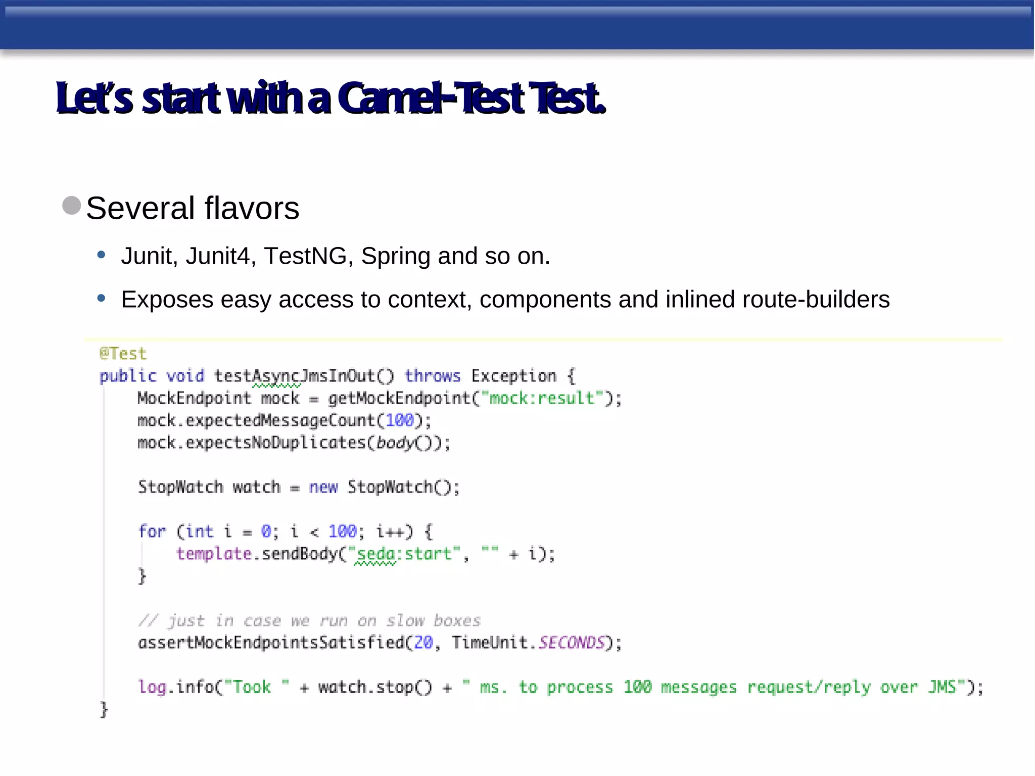 Let’s start with a Camel-T T
                          est est.

 Several flavors
  • Junit, Junit4, TestNG, Spring and so on.
  • Exposes easy access to context, components and inlined route-builders
 