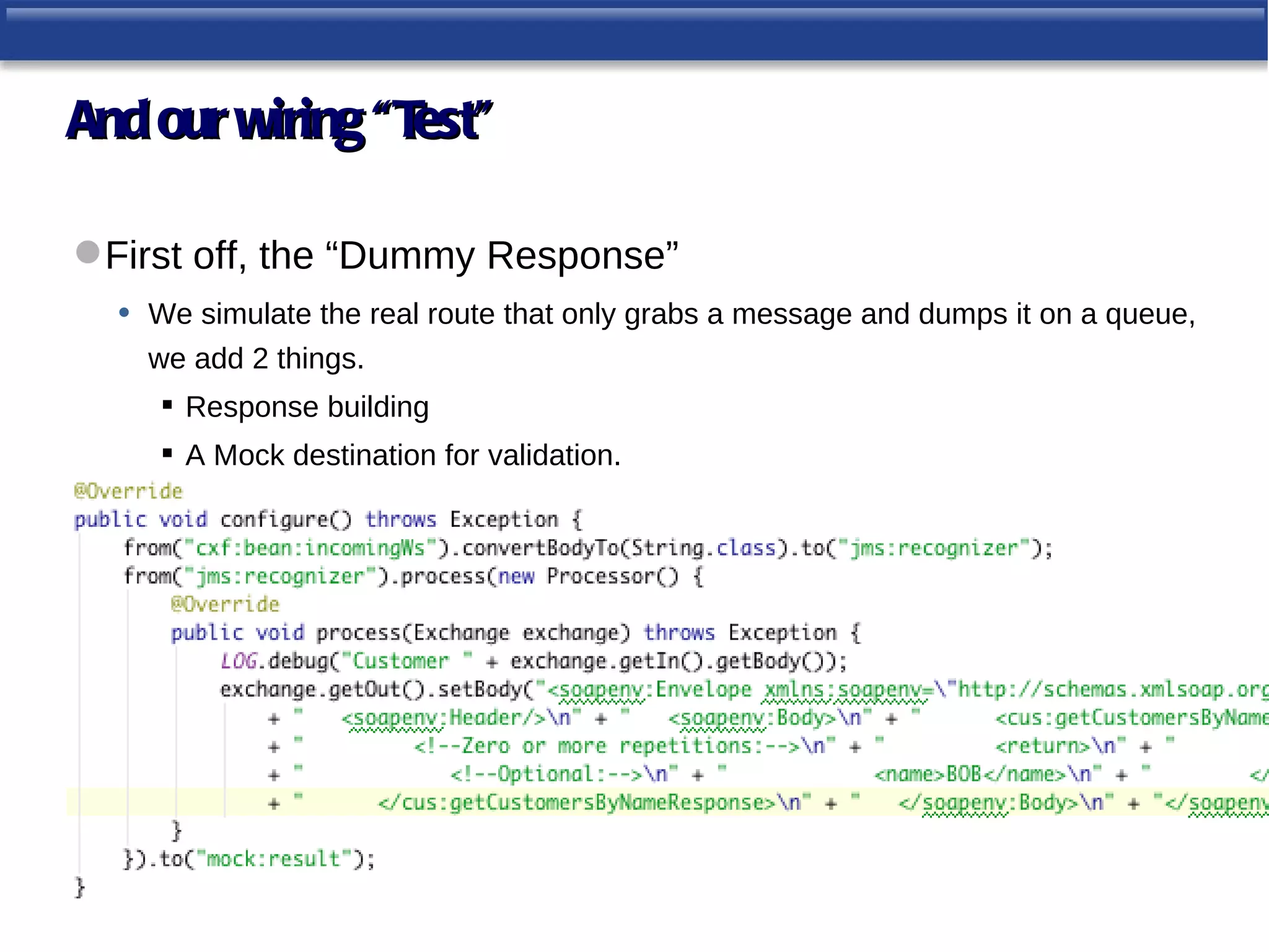 And our wiring “Test”

 First off, the “Dummy Response”
   • We simulate the real route that only grabs a message and dumps it on a queue,
     we add 2 things.
       Response building
       A Mock destination for validation.
 