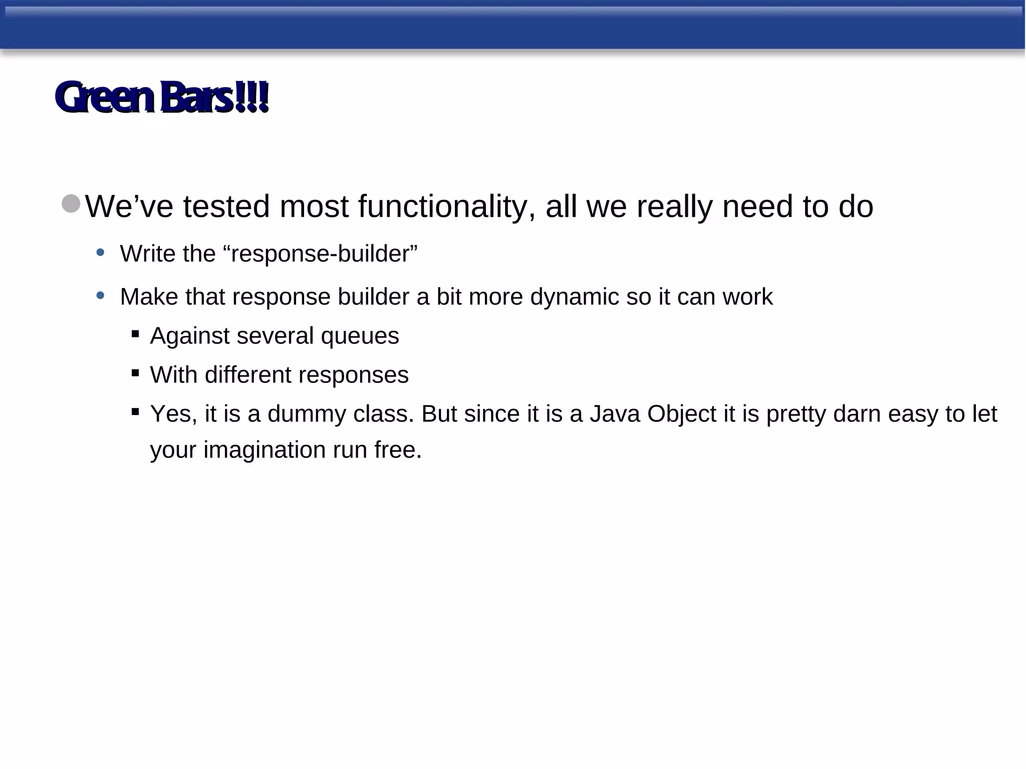 Green Bars!!!

 We’ve tested most functionality, all we really need to do
  • Write the “response-builder”
  • Make that response builder a bit more dynamic so it can work
      Against several queues
      With different responses
      Yes, it is a dummy class. But since it is a Java Object it is pretty darn easy to let
       your imagination run free.
 