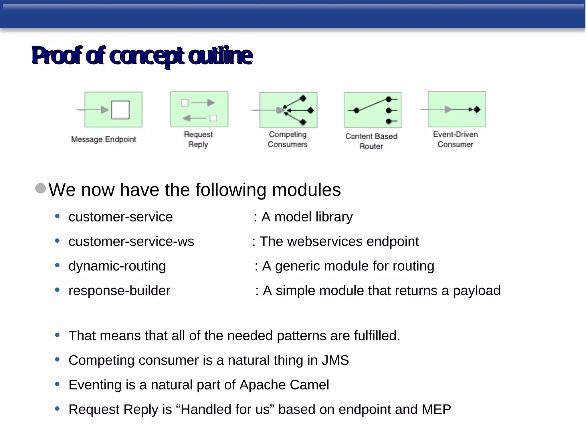 Proof of concept outline




 We now have the following modules
  • customer-service      : A model library
  • customer-service-ws   : The webservices endpoint
  • dynamic-routing        : A generic module for routing
  • response-builder       : A simple module that returns a payload


  •   That means that all of the needed patterns are fulfilled.
  •   Competing consumer is a natural thing in JMS
  •   Eventing is a natural part of Apache Camel
  •   Request Reply is “Handled for us” based on endpoint and MEP
 