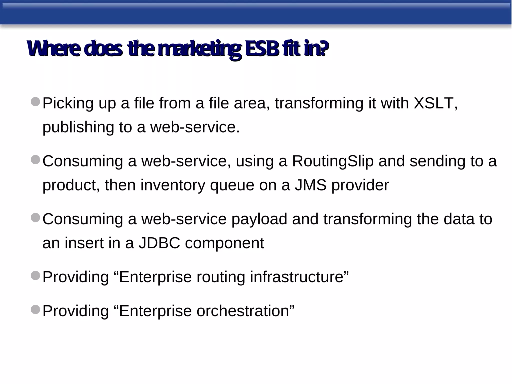 Where does the marketing ESB fit in?

 Picking up a file from a file area, transforming it with XSLT,
 publishing to a web-service.

 Consuming a web-service, using a RoutingSlip and sending to a
 product, then inventory queue on a JMS provider

 Consuming a web-service payload and transforming the data to
 an insert in a JDBC component

 Providing “Enterprise routing infrastructure”

 Providing “Enterprise orchestration”
 
