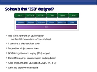 So how is that “ESB” designed?




 This is not far from an EE container
   • Add OpenEJB if you want and you’ll have a full stack

 It contains a web-services layer

 Dependency injection services

 OSGi integration and legacy (JBI) support

 Camel for routing, transformation and mediation

 Aries and Spring for EE support, JNDI, TX, JPA

 Web-app deployment support
 
