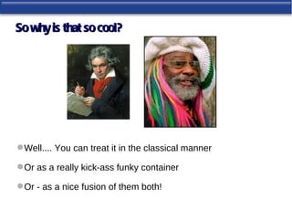 So why is that so cool?




 Well.... You can treat it in the classical manner

 Or as a really kick-ass funky container

 Or - as a nice fusion of them both!
 