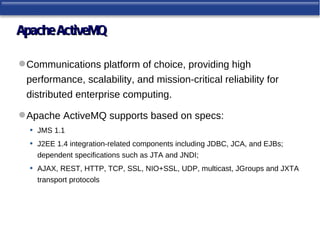 Apache ActiveMQ

 Communications platform of choice, providing high
  performance, scalability, and mission-critical reliability for
  distributed enterprise computing.

 Apache ActiveMQ supports based on specs:
  • JMS 1.1
  • J2EE 1.4 integration-related components including JDBC, JCA, and EJBs;
       dependent specifications such as JTA and JNDI;
   •   AJAX, REST, HTTP, TCP, SSL, NIO+SSL, UDP, multicast, JGroups and JXTA
       transport protocols
 