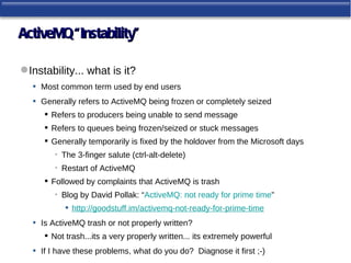 ActiveMQ “Instability”

 Instability... what is it?
   • Most common term used by end users
   • Generally refers to ActiveMQ being frozen or completely seized
        Refers to producers being unable to send message
        Refers to queues being frozen/seized or stuck messages
        Generally temporarily is fixed by the holdover from the Microsoft days
          • The 3-finger salute (ctrl-alt-delete)
          • Restart of ActiveMQ
        Followed by complaints that ActiveMQ is trash
          • Blog by David Pollak: “ActiveMQ: not ready for prime time”
              http://goodstuff.im/activemq-not-ready-for-prime-time
   •   Is ActiveMQ trash or not properly written?
        Not trash...its a very properly written... its extremely powerful
   •   If I have these problems, what do you do? Diagnose it first ;-)
 