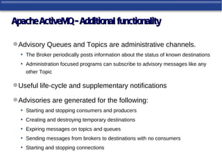 Apache ActiveMQ - Additional functionality

 Advisory Queues and Topics are administrative channels.
  • The Broker periodically posts information about the status of known destinations
  • Administration focused programs can subscribe to advisory messages like any
     other Topic

 Useful life-cycle and supplementary notifications

 Advisories are generated for the following:
  • Starting and stopping consumers and producers
  • Creating and destroying temporary destinations
  • Expiring messages on topics and queues
  • Sending messages from brokers to destinations with no consumers
  • Starting and stopping connections
 