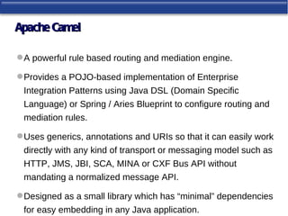 Apache Camel

 A powerful rule based routing and mediation engine.

 Provides a POJO-based implementation of Enterprise
 Integration Patterns using Java DSL (Domain Specific
 Language) or Spring / Aries Blueprint to configure routing and
 mediation rules.

 Uses generics, annotations and URIs so that it can easily work
 directly with any kind of transport or messaging model such as
 HTTP, JMS, JBI, SCA, MINA or CXF Bus API without
 mandating a normalized message API.

 Designed as a small library which has “minimal” dependencies
 for easy embedding in any Java application.
 