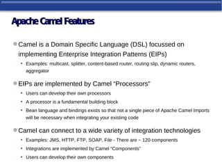 Apache Camel Features

 Camel is a Domain Specific Language (DSL) focussed on
 implementing Enterprise Integration Patterns (EIPs)
  •   Examples: multicast, splitter, content-based router, routing slip, dynamic routers,
      aggregator

 EIPs are implemented by Camel “Processors”
  •   Users can develop their own processors
  •   A processor is a fundamental building block
  •   Bean language and bindings exists so that not a single piece of Apache Camel Imports
      will be necessary when integrating your existing code

 Camel can connect to a wide variety of integration technologies
  •   Examples: JMS, HTTP, FTP, SOAP, File - There are ~ 120 components
  •   Integrations are implemented by Camel “Components”
  •   Users can develop their own components
 
