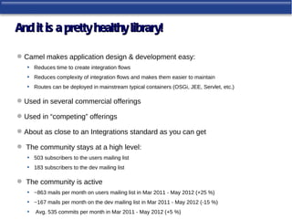 And it is a pretty healthy library!

 Camel makes application design & development easy:
   • Reduces time to create integration flows
   • Reduces complexity of integration flows and makes them easier to maintain
   • Routes can be deployed in mainstream typical containers (OSGi, JEE, Servlet, etc.)

 Used in several commercial offerings

 Used in “competing” offerings

 About as close to an Integrations standard as you can get

 The community stays at a high level:
  • 503 subscribers to the users mailing list
  • 183 subscribers to the dev mailing list

 The community is active
  • ~863 mails per month on users mailing list in Mar 2011 - May 2012 (+25 %)
  • ~167 mails per month on the dev mailing list in Mar 2011 - May 2012 (-15 %)
  • Avg. 535 commits per month in Mar 2011 - May 2012 (+5 %)
 