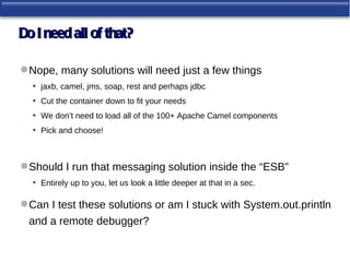 Do I need all of that?

 Nope, many solutions will need just a few things
  • jaxb, camel, jms, soap, rest and perhaps jdbc
  • Cut the container down to fit your needs
  • We don’t need to load all of the 100+ Apache Camel components
  • Pick and choose!


 Should I run that messaging solution inside the “ESB”
  • Entirely up to you, let us look a little deeper at that in a sec.

 Can I test these solutions or am I stuck with System.out.println
  and a remote debugger?
 