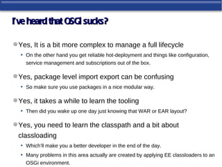 I’ve heard that OSGi sucks?

 Yes, It is a bit more complex to manage a full lifecycle
  • On the other hand you get reliable hot-deployment and things like configuration,
     service management and subscriptions out of the box.

 Yes, package level import export can be confusing
  • So make sure you use packages in a nice modular way.

 Yes, it takes a while to learn the tooling
  • Then did you wake up one day just knowing that WAR or EAR layout?

 Yes, you need to learn the classpath and a bit about
  classloading
   • Which’ll make you a better developer in the end of the day.
   • Many problems in this area actually are created by applying EE classloaders to an
     OSGi environment.
 