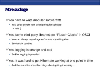 More suckage

 You have to write modular software!!!!
  • Yes, you’ll benefit from writing modular software
       Heh :)

 Yes, some third party libraries are “Fluster-Clucks” in OSGi
  • You can always re-package em’ or use something else.
  • ServiceMix bundles

 Yes, logging is strange and odd
  • So Pax logging is provided

 Yes, It was hard to get Hibernate working at one point in time
  • And there are like a bazillion blogs about getting it working.....
 