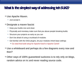 W is the simplest way of addressing teh SUKZ?
 hat

 Use Apache Maven.
  • Just accept it.

 Designate a maven fascist
  • Keep your builds nice and clean
  • Physically and monetary make sure that you abuse people breaking builds
  • Structure your projects as early as you can
  • Don’t be afraid of using a truckload of modules
  • Get familiar with the OSGi plugins, let your modules inherit base settings
        Go steal that build setup for Apache Karaf or Apache Camel!

 Use a whiteboard and perhaps do a few diagrams every now and
  then?

 Other ways of 100% guaranteed suckcess is to rely only on blogs,
  random advice on irc and never reading source code.
 