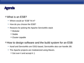Agenda

 What is an ESB?
  • Where would an “ESB” fit in?
  • How do you choose the ESB?
  • Reasons for picking the Apache ServiceMix stack
       Modular
       Stable
       Cluster capable

 How to design software and the build system for an ESB
  • Karaf and ServiceMix are OSGi based, ServiceMix also can handle JBI.
  • The Apache projects are modularized using Maven.
       Get over it and accept it :)
 