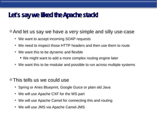 Let’s say we liked the Apache stack!

 And let us say we have a very simple and silly use-case
  • We want to accept incoming SOAP requests
  • We need to inspect those HTTP headers and then use them to route
  • We want this to be dynamic and flexible
        We might want to add a more complex routing engine later
   •   We want this to be modular and possible to run across multiple systems



 This tells us we could use
   • Spring or Aries Blueprint, Google Guice or plain old Java
   • We will use Apache CXF for the WS part
   • We will use Apache Camel for connecting this and routing
   • We will use JMS via Apache Camel-JMS
 